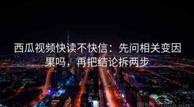 西瓜视频快读不快信：先问相关变因果吗，再把结论拆两步