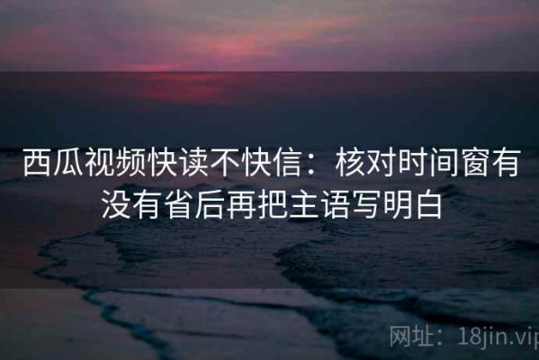 西瓜视频快读不快信：核对时间窗有没有省后再把主语写明白
