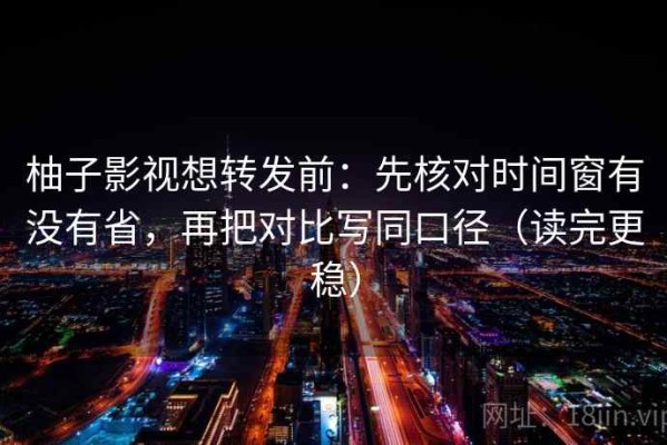 柚子影视想转发前：先核对时间窗有没有省，再把对比写同口径（读完更稳）