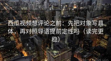 西瓜视频想评论之前：先把对象写具体，再对照导语提前定性吗（读完更稳）