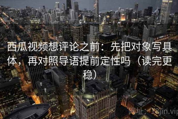 西瓜视频想评论之前：先把对象写具体，再对照导语提前定性吗（读完更稳）