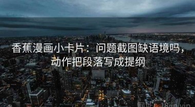 香蕉漫画小卡片：问题截图缺语境吗，动作把段落写成提纲