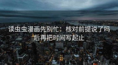 读虫虫漫画先别忙：核对前提说了吗后再把时间写起止