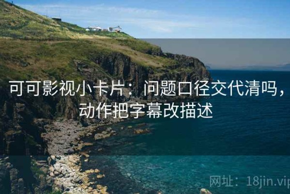 可可影视小卡片：问题口径交代清吗，动作把字幕改描述