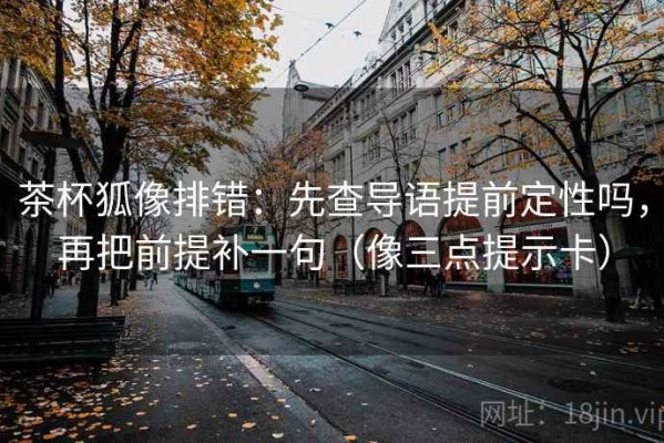 茶杯狐像排错：先查导语提前定性吗，再把前提补一句（像三点提示卡）