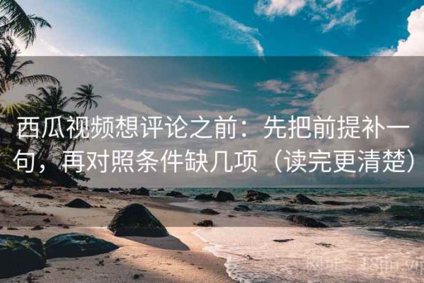 西瓜视频想评论之前：先把前提补一句，再对照条件缺几项（读完更清楚）
