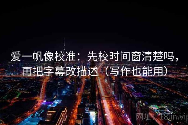 爱一帆像校准：先校时间窗清楚吗，再把字幕改描述（写作也能用）