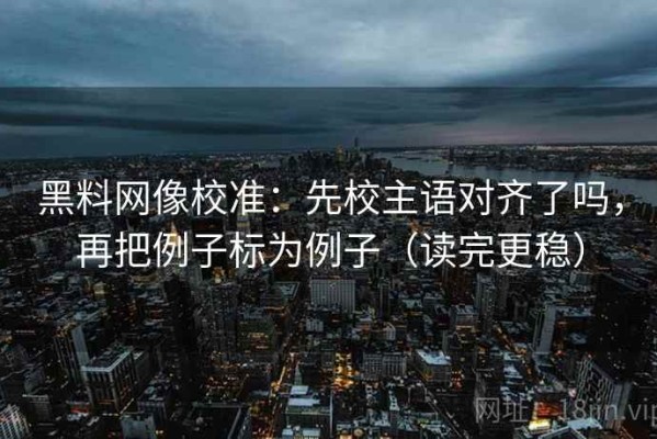 黑料网像校准：先校主语对齐了吗，再把例子标为例子（读完更稳）