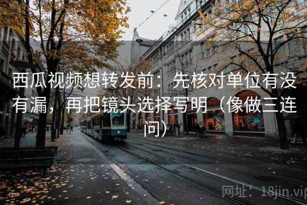 西瓜视频想转发前：先核对单位有没有漏，再把镜头选择写明（像做三连问）