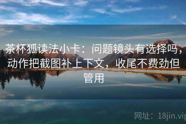 茶杯狐读法小卡：问题镜头有选择吗，动作把截图补上下文，收尾不费劲但管用
