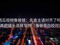 西瓜视频像排错：先查主语对齐了吗，再把镜头选择写明（像做旁白校对）