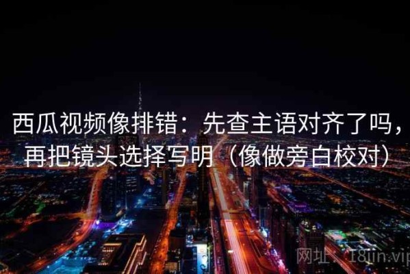 西瓜视频像排错：先查主语对齐了吗，再把镜头选择写明（像做旁白校对）