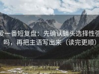 爱一番短复盘：先确认镜头选择性强吗，再把主语写出来（读完更顺）