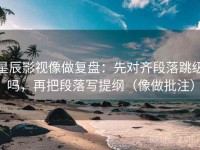 星辰影视像做复盘：先对齐段落跳级吗，再把段落写提纲（像做批注）