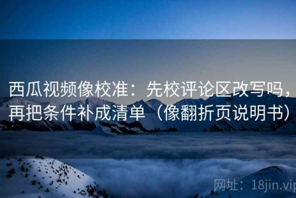 西瓜视频像校准：先校评论区改写吗，再把条件补成清单（像翻折页说明书）