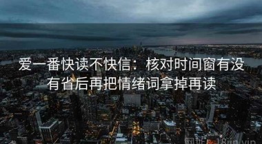 爱一番快读不快信：核对时间窗有没有省后再把情绪词拿掉再读
