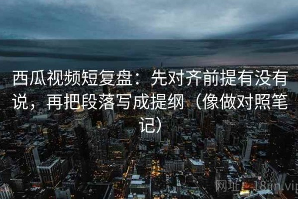 西瓜视频短复盘：先对齐前提有没有说，再把段落写成提纲（像做对照笔记）