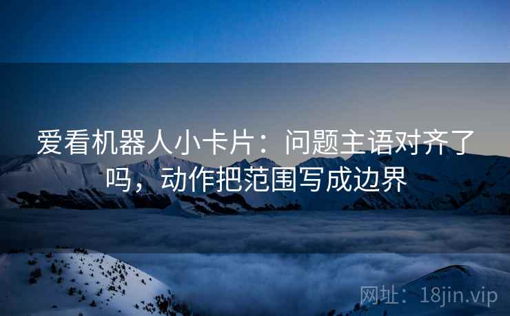 爱看机器人小卡片：问题主语对齐了吗，动作把范围写成边界