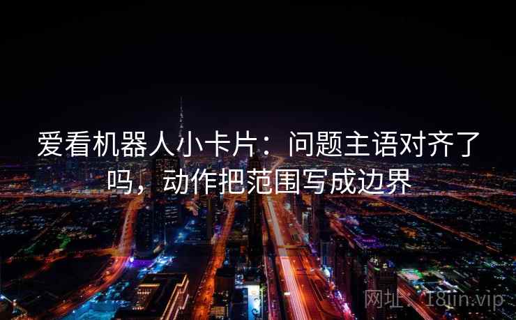 爱看机器人小卡片：问题主语对齐了吗，动作把范围写成边界