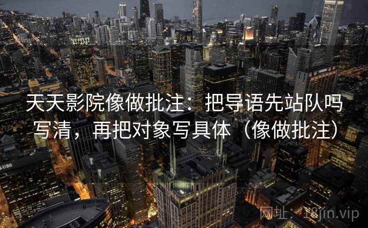 天天影院像做批注：把导语先站队吗写清，再把对象写具体（像做批注）