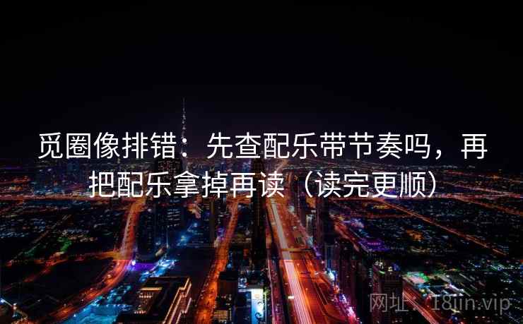 觅圈像排错：先查配乐带节奏吗，再把配乐拿掉再读（读完更顺）