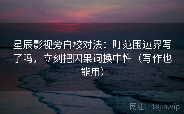 星辰影视旁白校对法：盯范围边界写了吗，立刻把因果词换中性（写作也能用）