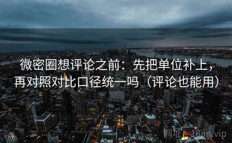 微密圈想评论之前：先把单位补上，再对照对比口径统一吗（评论也能用）