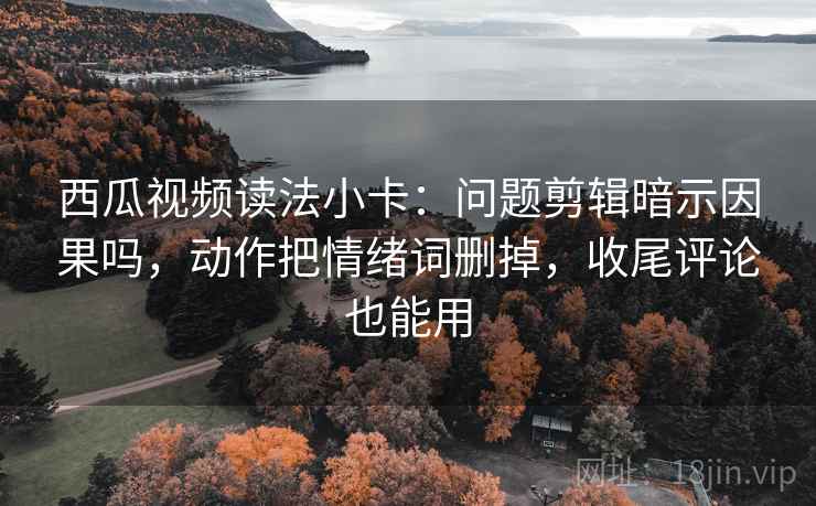 西瓜视频读法小卡：问题剪辑暗示因果吗，动作把情绪词删掉，收尾评论也能用