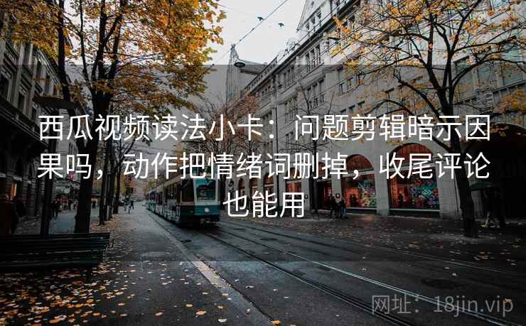 西瓜视频读法小卡：问题剪辑暗示因果吗，动作把情绪词删掉，收尾评论也能用