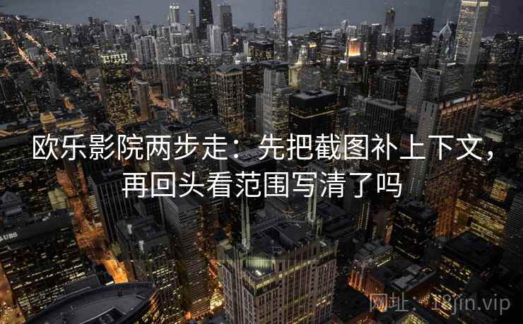 欧乐影院两步走：先把截图补上下文，再回头看范围写清了吗