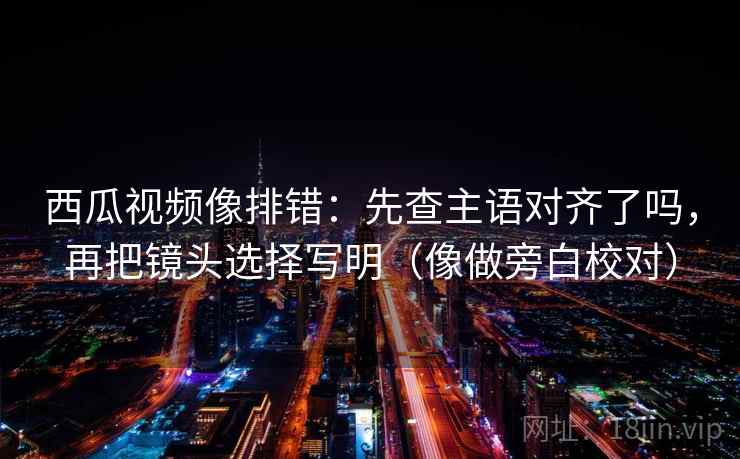 西瓜视频像排错：先查主语对齐了吗，再把镜头选择写明（像做旁白校对）