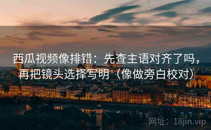 西瓜视频像排错：先查主语对齐了吗，再把镜头选择写明（像做旁白校对）