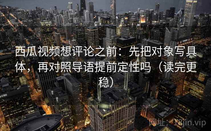 西瓜视频想评论之前：先把对象写具体，再对照导语提前定性吗（读完更稳）
