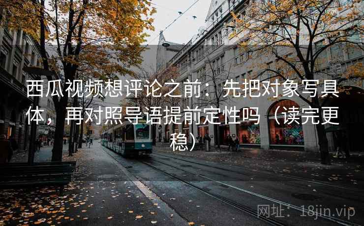 西瓜视频想评论之前：先把对象写具体，再对照导语提前定性吗（读完更稳）