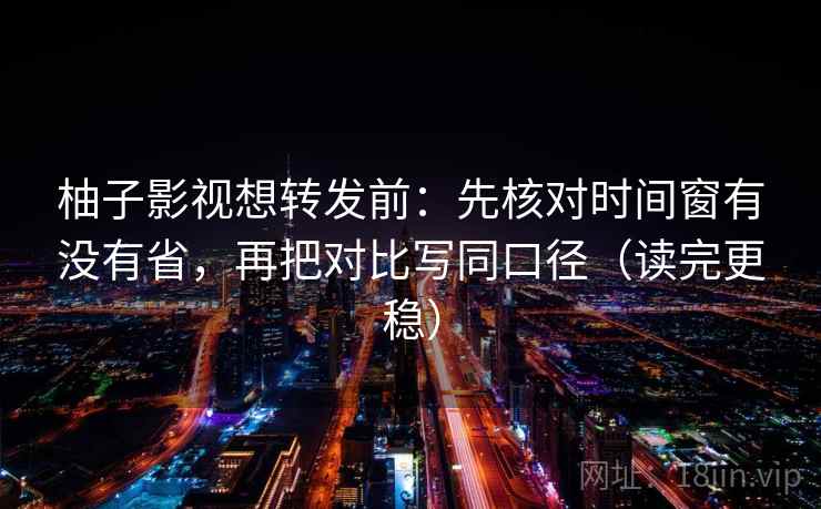 柚子影视想转发前：先核对时间窗有没有省，再把对比写同口径（读完更稳）