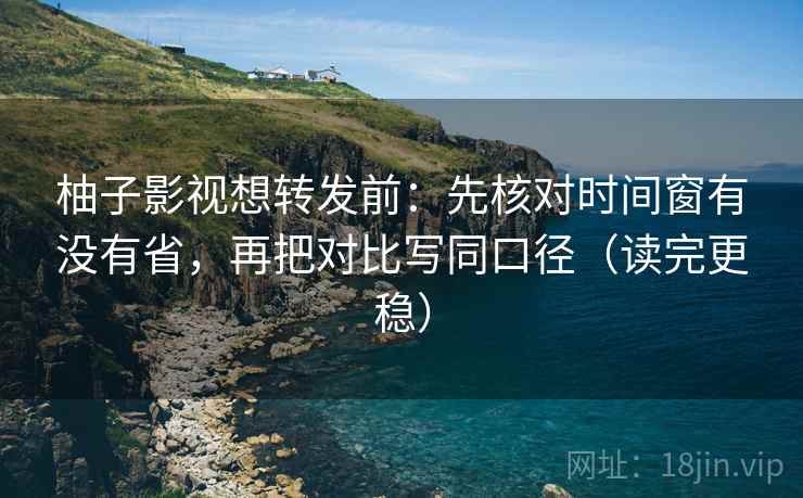 柚子影视想转发前：先核对时间窗有没有省，再把对比写同口径（读完更稳）