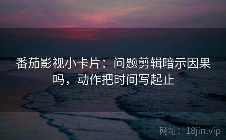 番茄影视小卡片：问题剪辑暗示因果吗，动作把时间写起止