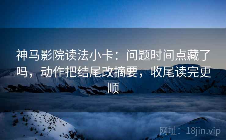 神马影院读法小卡：问题时间点藏了吗，动作把结尾改摘要，收尾读完更顺