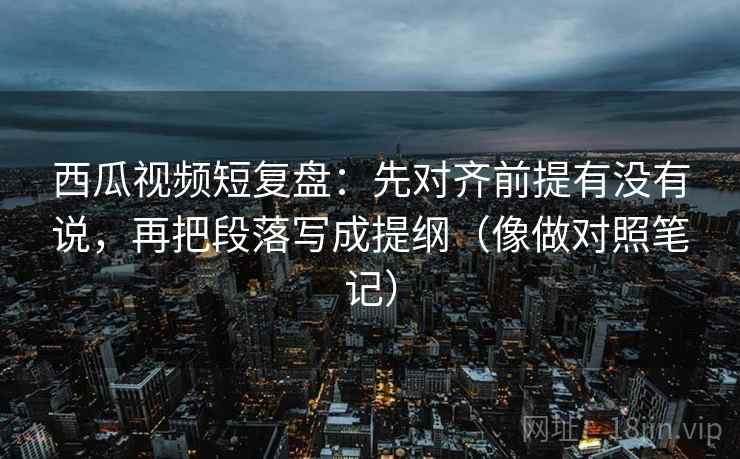 西瓜视频短复盘：先对齐前提有没有说，再把段落写成提纲（像做对照笔记）
