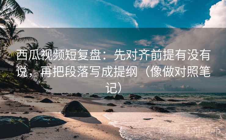 西瓜视频短复盘：先对齐前提有没有说，再把段落写成提纲（像做对照笔记）