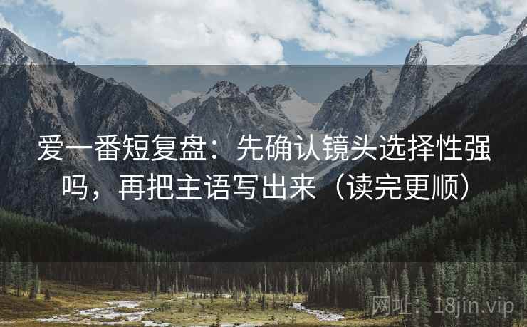 爱一番短复盘：先确认镜头选择性强吗，再把主语写出来（读完更顺）
