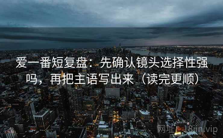 爱一番短复盘：先确认镜头选择性强吗，再把主语写出来（读完更顺）