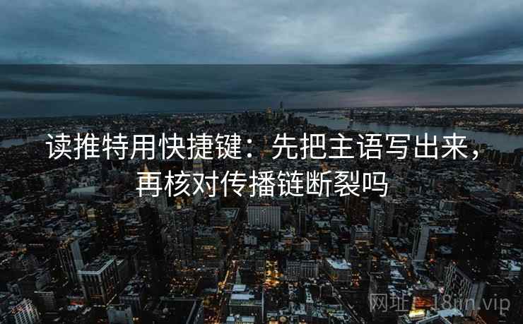 读推特用快捷键：先把主语写出来，再核对传播链断裂吗