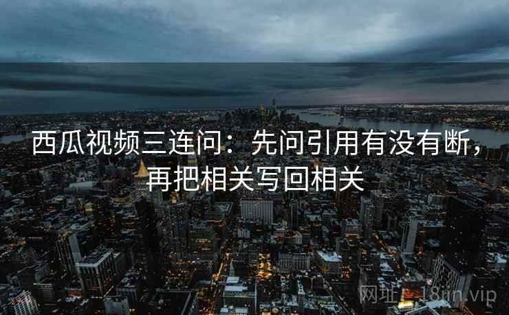 西瓜视频三连问：先问引用有没有断，再把相关写回相关