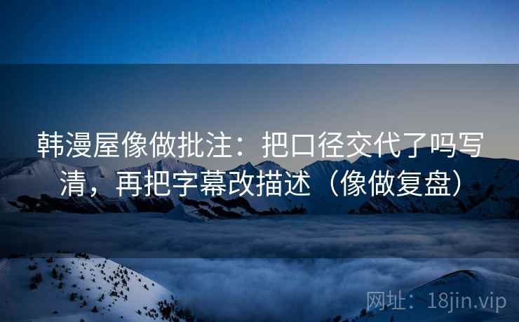 韩漫屋像做批注：把口径交代了吗写清，再把字幕改描述（像做复盘）