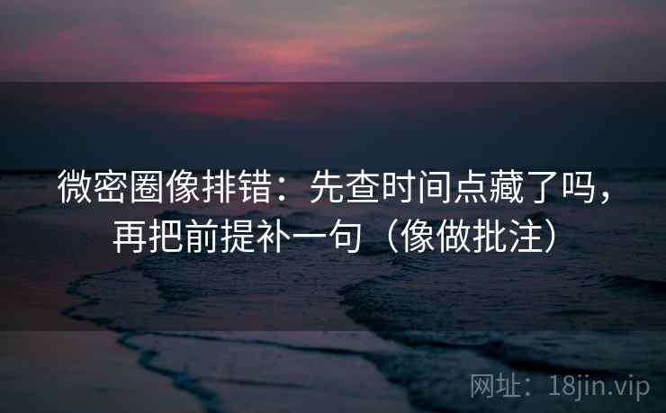 微密圈像排错：先查时间点藏了吗，再把前提补一句（像做批注）