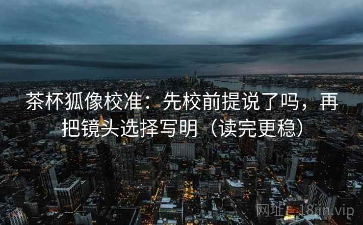 茶杯狐像校准：先校前提说了吗，再把镜头选择写明（读完更稳）