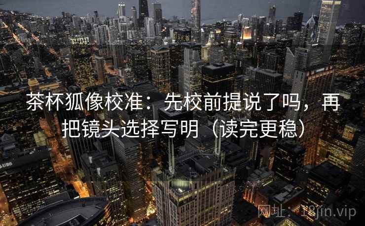 茶杯狐像校准：先校前提说了吗，再把镜头选择写明（读完更稳）