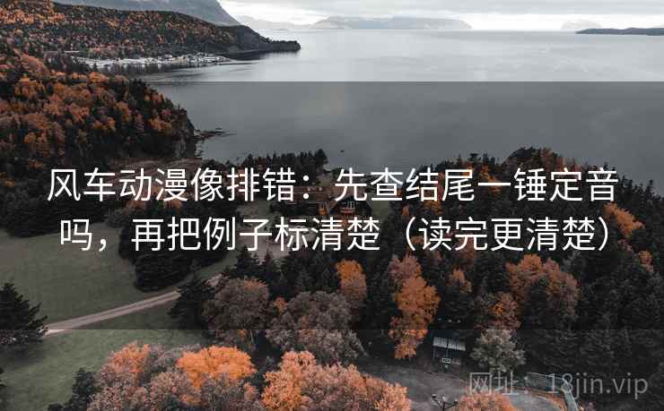 风车动漫像排错：先查结尾一锤定音吗，再把例子标清楚（读完更清楚）