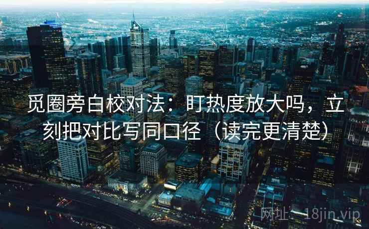 觅圈旁白校对法：盯热度放大吗，立刻把对比写同口径（读完更清楚）